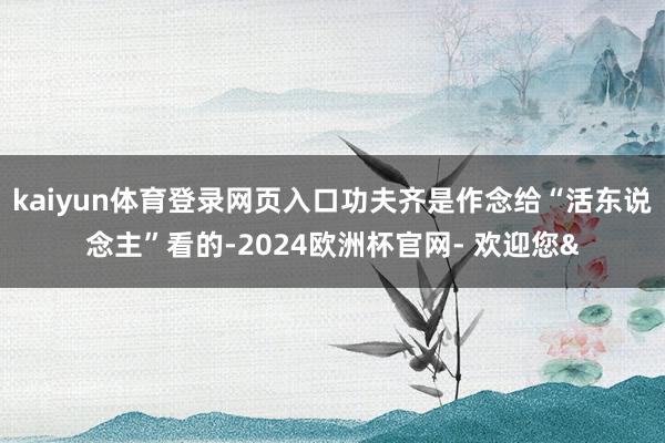 kaiyun体育登录网页入口功夫齐是作念给“活东说念主”看的-2024欧洲杯官网- 欢迎您&