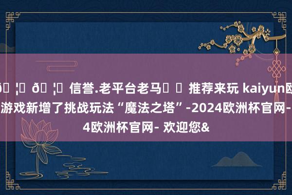 🦄🦄信誉.老平台老马✔️推荐来玩 kaiyun欧洲杯app游戏新增了挑战玩法“魔法之塔”-2024欧洲杯官网- 欢迎您&
