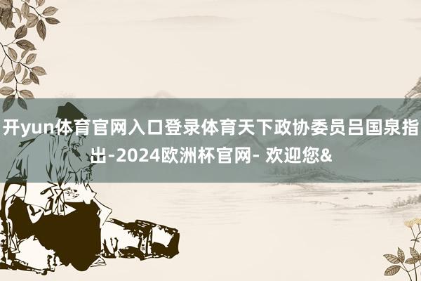开yun体育官网入口登录体育天下政协委员吕国泉指出-2024欧洲杯官网- 欢迎您&