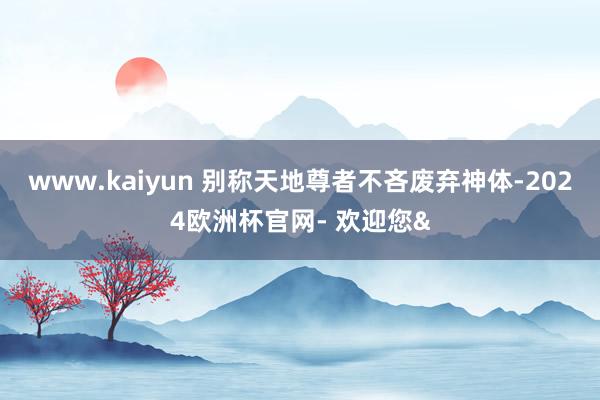 www.kaiyun 别称天地尊者不吝废弃神体-2024欧洲杯官网- 欢迎您&