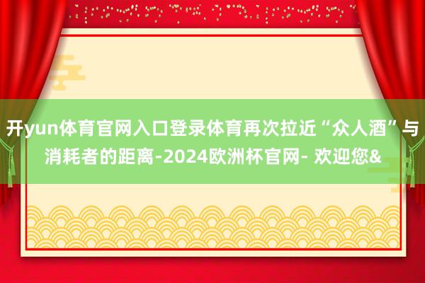 开yun体育官网入口登录体育再次拉近“众人酒”与消耗者的距离-2024欧洲杯官网- 欢迎您&