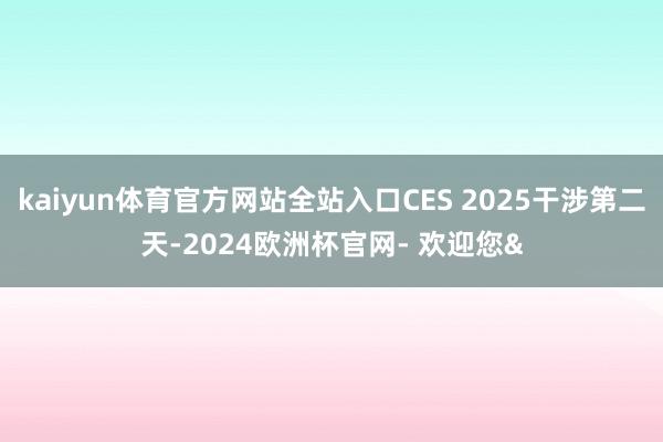 kaiyun体育官方网站全站入口CES 2025干涉第二天-2024欧洲杯官网- 欢迎您&