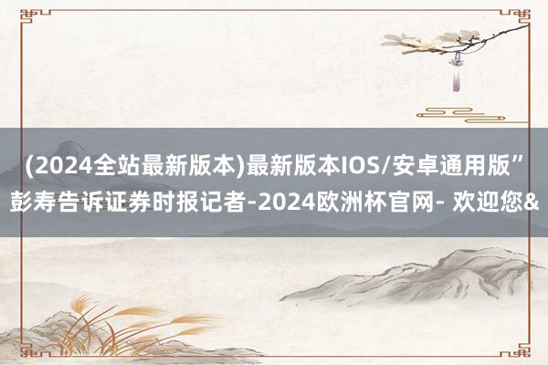 (2024全站最新版本)最新版本IOS/安卓通用版”彭寿告诉证券时报记者-2024欧洲杯官网- 欢迎您&