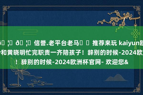 🦄🦄信誉.老平台老马✔️推荐来玩 kaiyun欧洲杯app思必baby和黄晓明忙完职责一齐陪孩子！辞别的时候-2024欧洲杯官网- 欢迎您&