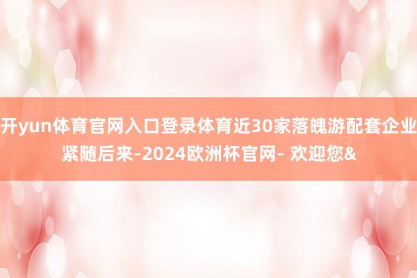 开yun体育官网入口登录体育近30家落魄游配套企业紧随后来-2024欧洲杯官网- 欢迎您&