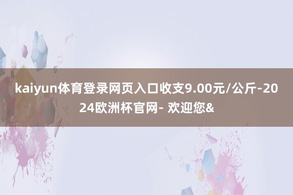 kaiyun体育登录网页入口收支9.00元/公斤-2024欧洲杯官网- 欢迎您&