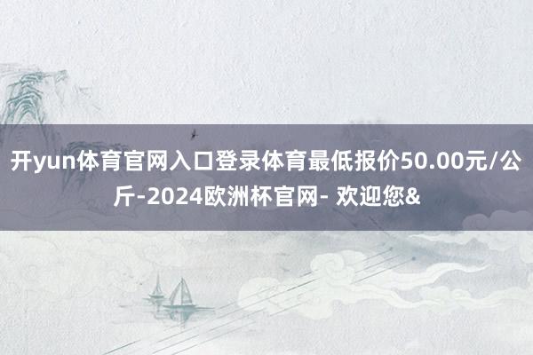 开yun体育官网入口登录体育最低报价50.00元/公斤-2024欧洲杯官网- 欢迎您&