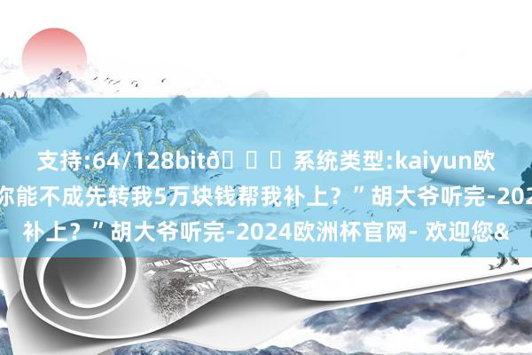支持:64/128bit🍏系统类型:kaiyun欧洲杯appApp官方下载你能不成先转我5万块钱帮我补上?”胡大爷听完-2024欧洲杯官网- 欢迎您&