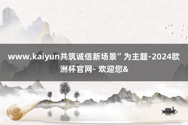 www.kaiyun共筑诚信新场景”为主题-2024欧洲杯官网- 欢迎您&