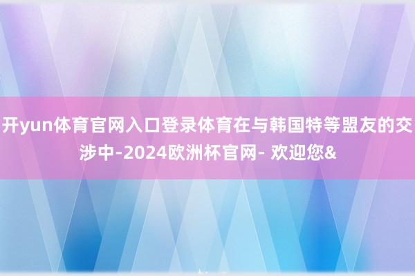 开yun体育官网入口登录体育在与韩国特等盟友的交涉中-2024欧洲杯官网- 欢迎您&