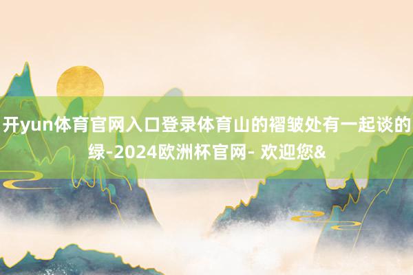 开yun体育官网入口登录体育山的褶皱处有一起谈的绿-2024欧洲杯官网- 欢迎您&