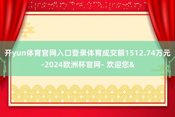 开yun体育官网入口登录体育成交额1512.74万元-2024欧洲杯官网- 欢迎您&