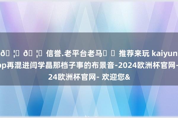🦄🦄信誉.老平台老马✔️推荐来玩 kaiyun欧洲杯app再混进闫学晶那档子事的布景音-2024欧洲杯官网- 欢迎您&