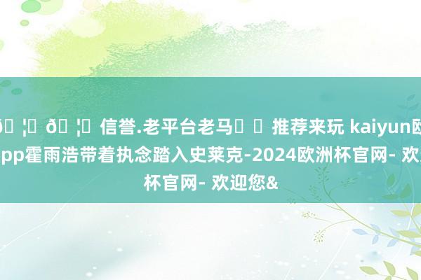 🦄🦄信誉.老平台老马✔️推荐来玩 kaiyun欧洲杯app霍雨浩带着执念踏入史莱克-2024欧洲杯官网- 欢迎您&