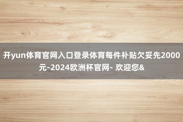 开yun体育官网入口登录体育每件补贴欠妥先2000元-2024欧洲杯官网- 欢迎您&