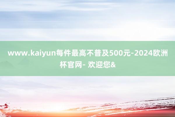 www.kaiyun每件最高不普及500元-2024欧洲杯官网- 欢迎您&