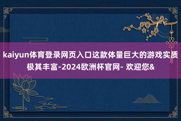 kaiyun体育登录网页入口这款体量巨大的游戏实质极其丰富-2024欧洲杯官网- 欢迎您&