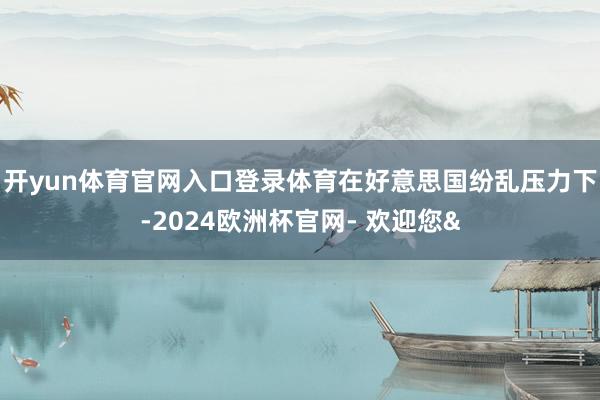 开yun体育官网入口登录体育在好意思国纷乱压力下-2024欧洲杯官网- 欢迎您&
