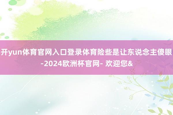 开yun体育官网入口登录体育险些是让东说念主傻眼-2024欧洲杯官网- 欢迎您&