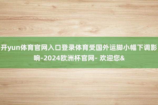 开yun体育官网入口登录体育受国外运脚小幅下调影响-2024欧洲杯官网- 欢迎您&