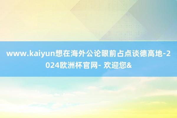 www.kaiyun想在海外公论眼前占点谈德高地-2024欧洲杯官网- 欢迎您&
