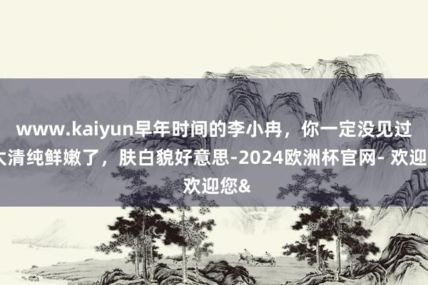 www.kaiyun早年时间的李小冉，你一定没见过，太清纯鲜嫩了，肤白貌好意思-2024欧洲杯官网- 欢迎您&