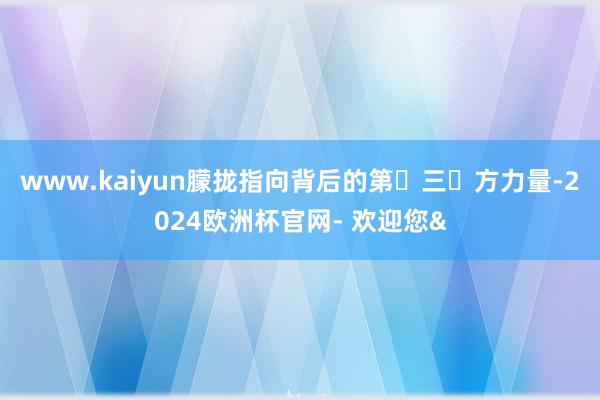 www.kaiyun朦拢指向背后的第​三​方力量-2024欧洲杯官网- 欢迎您&