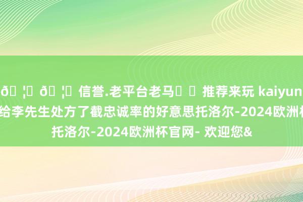 🦄🦄信誉.老平台老马✔️推荐来玩 kaiyun欧洲杯app医师给李先生处方了截忠诚率的好意思托洛尔-2024欧洲杯官网- 欢迎您&