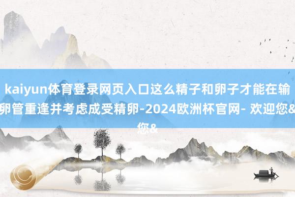 kaiyun体育登录网页入口这么精子和卵子才能在输卵管重逢并考虑成受精卵-2024欧洲杯官网- 欢迎您&