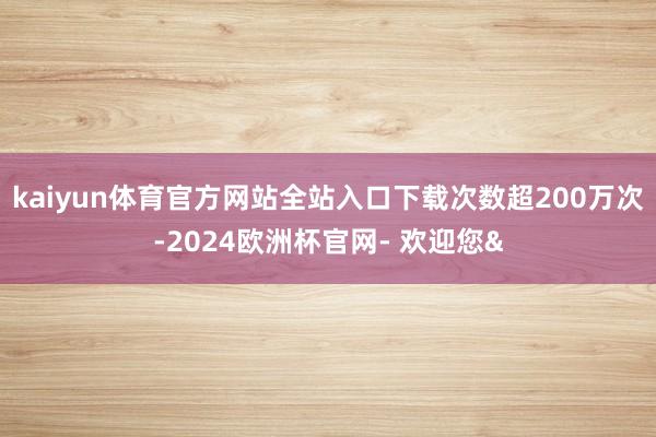 kaiyun体育官方网站全站入口下载次数超200万次-2024欧洲杯官网- 欢迎您&
