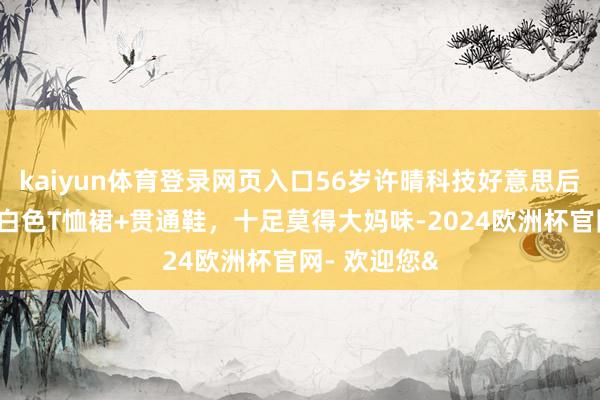 kaiyun体育登录网页入口56岁许晴科技好意思后大回春！穿白色T恤裙+贯通鞋，十足莫得大妈味-2024欧洲杯官网- 欢迎您&