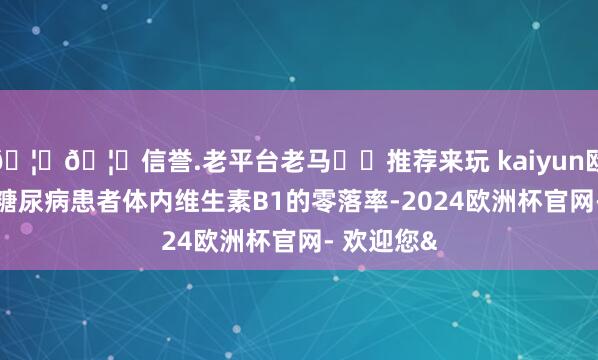 🦄🦄信誉.老平台老马✔️推荐来玩 kaiyun欧洲杯app糖尿病患者体内维生素B1的零落率-2024欧洲杯官网- 欢迎您&