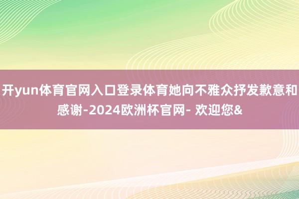 开yun体育官网入口登录体育她向不雅众抒发歉意和感谢-2024欧洲杯官网- 欢迎您&