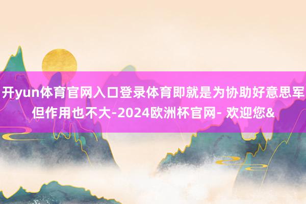 开yun体育官网入口登录体育即就是为协助好意思军但作用也不大-2024欧洲杯官网- 欢迎您&