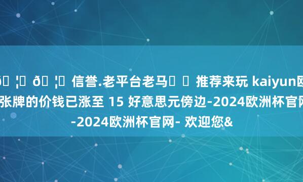 🦄🦄信誉.老平台老马✔️推荐来玩 kaiyun欧洲杯app这张牌的价钱已涨至 15 好意思元傍边-2024欧洲杯官网- 欢迎您&