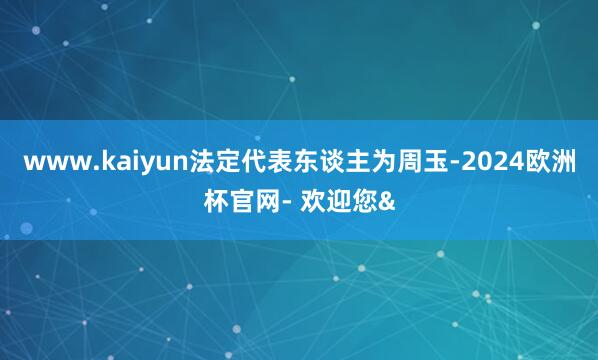 www.kaiyun法定代表东谈主为周玉-2024欧洲杯官网- 欢迎您&