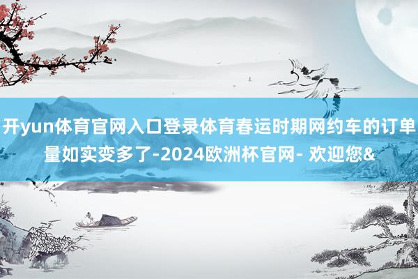 开yun体育官网入口登录体育春运时期网约车的订单量如实变多了-2024欧洲杯官网- 欢迎您&