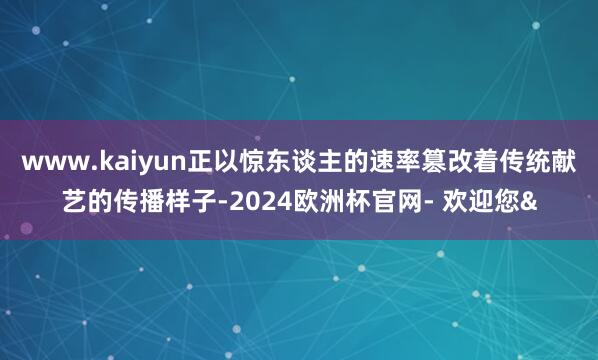 www.kaiyun正以惊东谈主的速率篡改着传统献艺的传播样子-2024欧洲杯官网- 欢迎您&