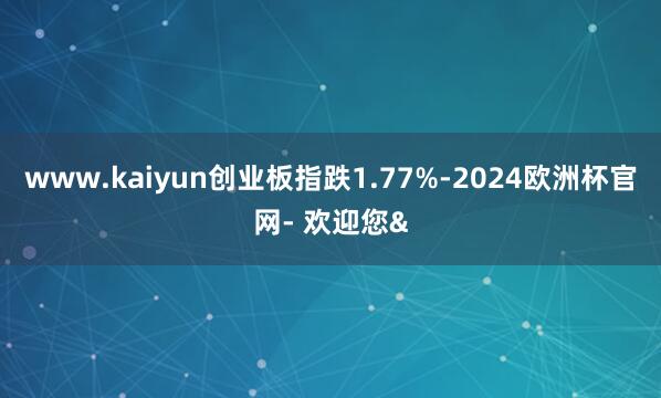 www.kaiyun创业板指跌1.77%-2024欧洲杯官网- 欢迎您&