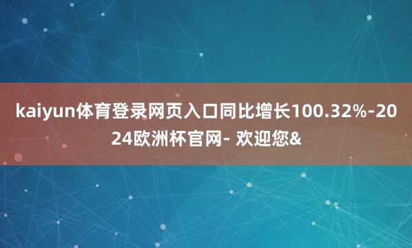 kaiyun体育登录网页入口同比增长100.32%-2024欧洲杯官网- 欢迎您&