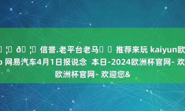🦄🦄信誉.老平台老马✔️推荐来玩 kaiyun欧洲杯app 网易汽车4月1日报说念 本日-2024欧洲杯官网- 欢迎您&