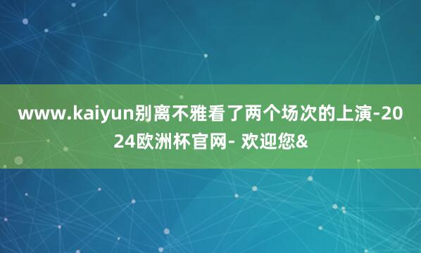 www.kaiyun别离不雅看了两个场次的上演-2024欧洲杯官网- 欢迎您&