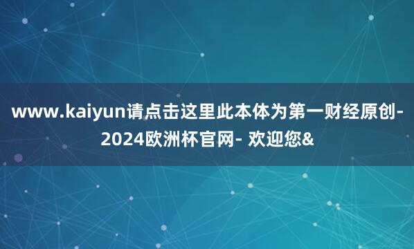 www.kaiyun请点击这里此本体为第一财经原创-2024欧洲杯官网- 欢迎您&