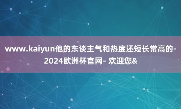 www.kaiyun他的东谈主气和热度还短长常高的-2024欧洲杯官网- 欢迎您&