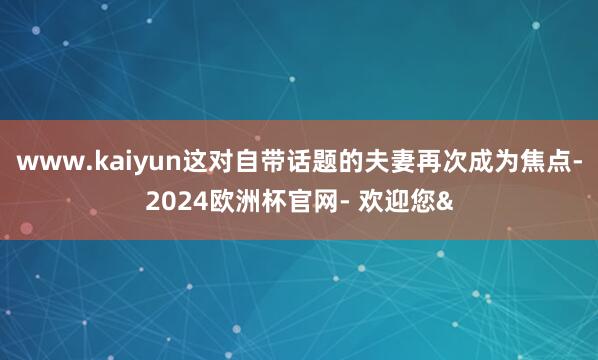 www.kaiyun这对自带话题的夫妻再次成为焦点-2024欧洲杯官网- 欢迎您&