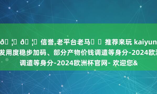 🦄🦄信誉.老平台老马✔️推荐来玩 kaiyun欧洲杯app叠加研发用度稳步加码、部分产物价钱调遣等身分-2024欧洲杯官网- 欢迎您&