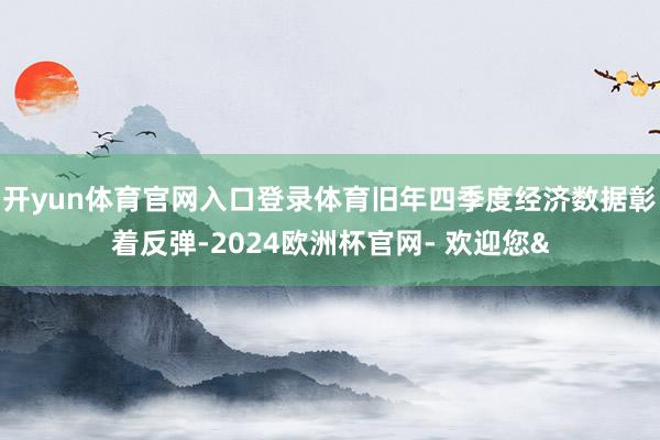 开yun体育官网入口登录体育旧年四季度经济数据彰着反弹-2024欧洲杯官网- 欢迎您&