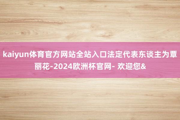 kaiyun体育官方网站全站入口法定代表东谈主为覃丽花-2024欧洲杯官网- 欢迎您&