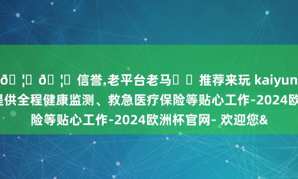 🦄🦄信誉.老平台老马✔️推荐来玩 kaiyun欧洲杯app为搭客提供全程健康监测、救急医疗保险等贴心工作-2024欧洲杯官网- 欢迎您&