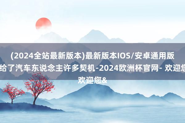 (2024全站最新版本)最新版本IOS/安卓通用版也给了汽车东说念主许多契机-2024欧洲杯官网- 欢迎您&